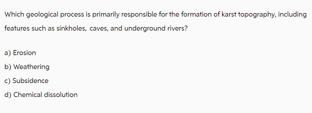 Which geological process is primarily responsible for the formation of karst topography, including
features such as sinkholes, caves, and underground rivers?
a) Erosion
b) Weathering
c) Subsidence
d) Chemical dissolution