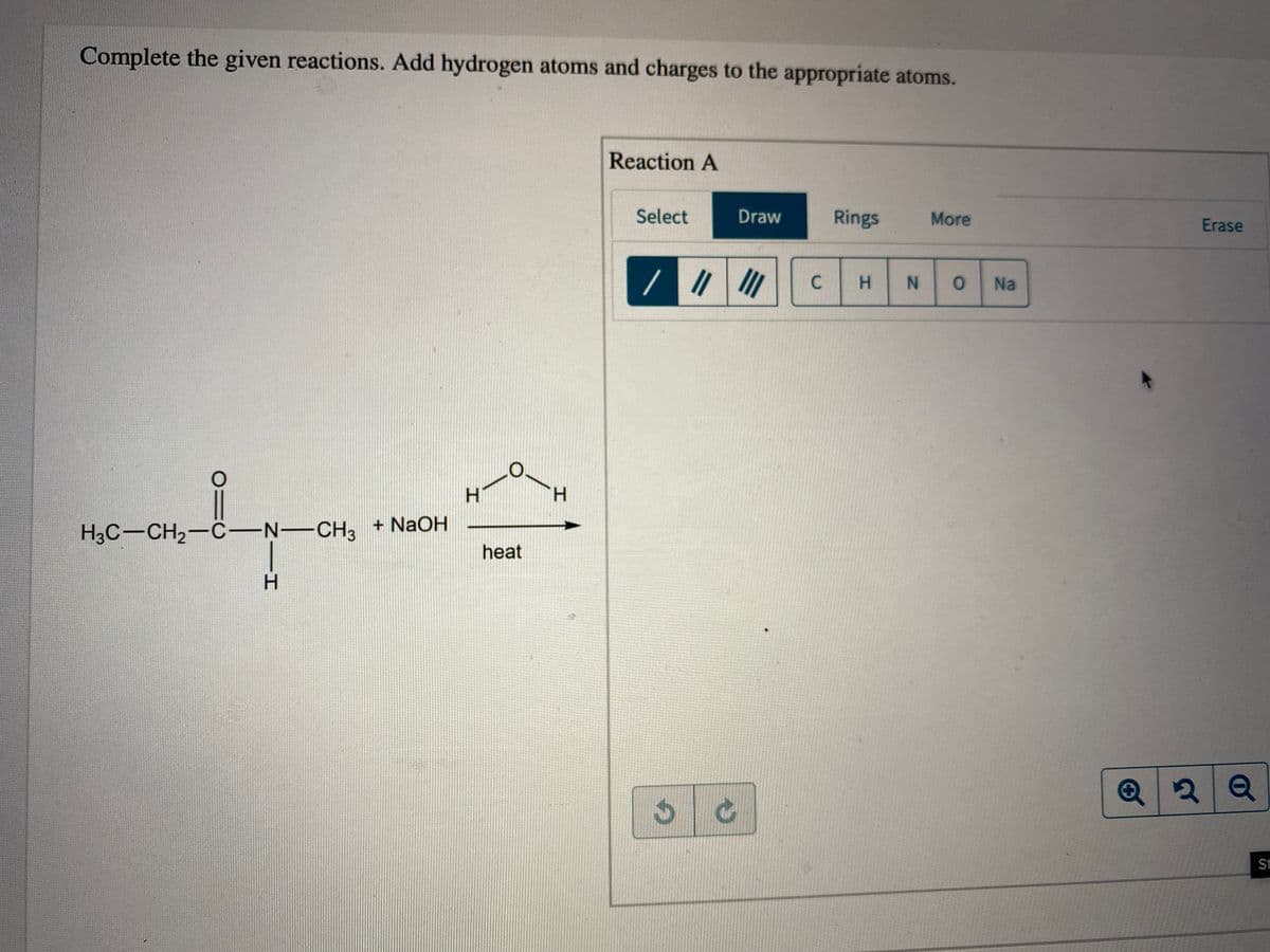 Complete the given reactions. Add hydrogen atoms and charges to the appropriate atoms.
Reaction A
Select
Draw
Rings
More
Erase
//
H.
Na
H.
H.
+ NaOH
H3C-CH2-C-N-CH3
heat
H.
St
IN
C.
