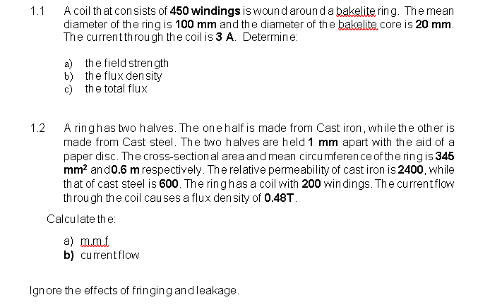 A coil that con sists of 450 windings is wound aroundabakelite ring. The mean
diameter of the ring is 100 mm and the diameter of the bakelite core is 20 mm.
The currentthrough the coil is 3 A. Determine:
1.1
a) the field stren gth
b) the flux den sity
c) the total flux
A ringhas two halves. The onehalf is made from Cast iron, while the other is
made from Cast steel. The two halves are held 1 mm apart with the aid of a
paper disc. The cross-section al area and mean circumference of the ringis 345
mm? and0.6 m respectively. Therelative permeability of cast iron is 2400, while
that of cast steel is 600. The ring has a coil with 200 win dings. The currentflow
through the coil causes a flux den sity of 0.48T.
1.2
Calculate the:
a) mmi
b) currentflow
Ignore the effects of fringing andleakage.
