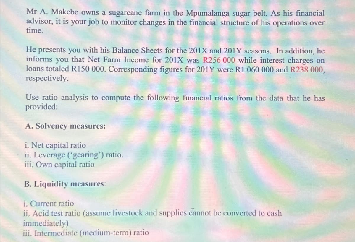 Mr A. Makebe owns a sugarcane farm in the Mpumalanga sugar belt. As his financial
advisor, it is your job to monitor changes in the financial structure of his operations over
time.
He presents you with his Balance Sheets for the 201X and 201Y seasons. In addition, he
informs you that Net Farm Income for 201X was R256 000 while interest charges on
loans totaled R150 000. Corresponding figures for 201Y were R1 060 000 and R238 000,
respectively.
Use ratio analysis to compute the following financial ratios from the data that he has
provided:
A. Solvency measures:
i. Net capital ratio
ii. Leverage ('gearing") ratio.
iii. Own capital ratio
B. Liquidity measures:
i. Current ratio
ii. Acid test ratio (assume livestock and supplies cannot be converted to cash
immediately)
iii. Intermediate (medium-term) ratio