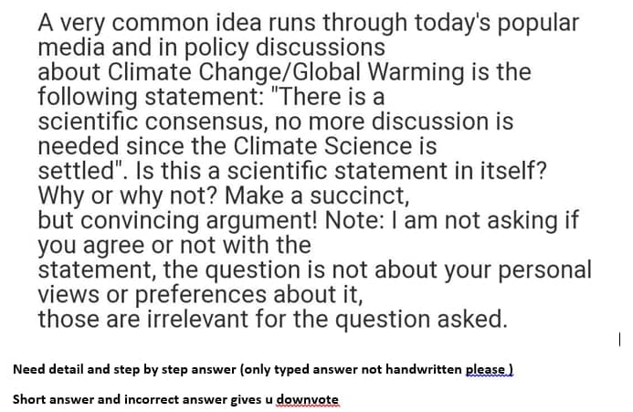 A very common idea runs through today's popular
media and in policy discussions
about Climate Change/Global Warming is the
following statement: "There is a
scientific consensus, no more discussion is
needed since the Climate Science is
settled". Is this a scientific statement in itself?
Why or why not? Make a succinct,
but convincing argument! Note: I am not asking if
you agree or not with the
statement, the question is not about your personal
views or preferences about it,
those are irrelevant for the question asked.
Need detail and step by step answer (only typed answer not handwritten please)
Short answer and incorrect answer gives u downvote
