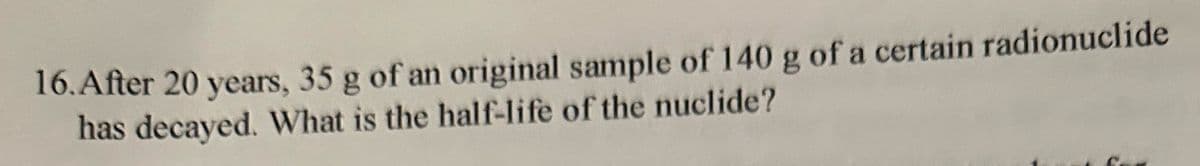 16. After 20 years, 35 g of an original sample of 140 g of a certain radionuclide
has decayed. What is the half-life of the nuclide?