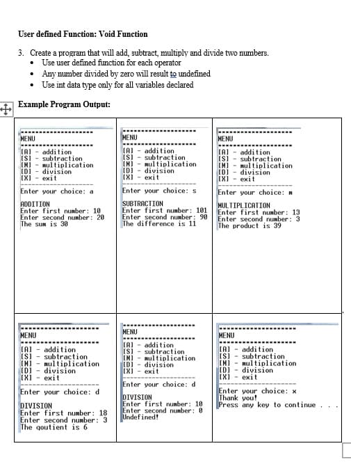 User defined Function: Void Function
3. Create a program that will add, subtract, multiply and divide two numbers.
• Use user defined function for each operator
• Any number divided by zero will result to undefined
• Use int data type only for all variables declared
Example Program Output:
MENU
MENU
MENU
(A) - addition
subtraction
[M] - mulțiplication
division
(X) - exit
addition
subtraction
mulțiplication
division
exit
addition
subtraction
multiplication
division
exit
(A)
(M)
[D)
IXI
[M)
[D]
IX)
Enter your choice: a
Enter your choice: s
Enter your choice:
ADDITION
Enter first number: 10
Enter second number: 20
The sum is 30
SUBTRACȚION
Enter first number: 101
MULTIPLICATION
Enter first number: 13
Enter second number: 3
The product is 39
Enter second number: 90
The difference is 11
MENU
MENU
MENU
(A)
addition
IS)
(A) - addition
addition
subtraction
[M) - multiplication
ID) division
IXI - exit
(A)
[M)
[D]
subtraction
multiplication
division
IX)
IN)
(DI
(X) - exit
subtraction
nultiplication
division
exit
Enter your choice: d
Enter your choice: d
Enter your choice: x
Thank you!
DIVISION
Enter first number: 10
Enter second number: 0
Undefined!
Press any key to continue
DIVISION
Enter first number: 18
Enter second number: 3
The qoutient is 6
