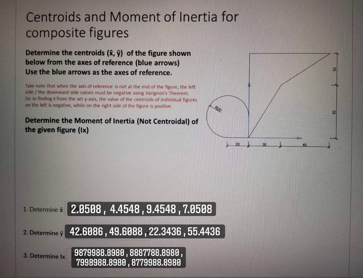 Centroids and Moment of Inertia for
composite figures
Determine the centroids (x, ÿ) of the figure shown
below from the axes of reference (blue arrows)
Use the blue arrows as the axes of reference.
30
Take note that when the axis of reference is not at the end of the figure, the left
side / the downward side values must be negative using Varignon's Theorem.
Ex: in finding x from the set y-axis, the value of the centroids of individual figures
on the left is negative, while on the right side of the figure is positive.
R20
Determine the Moment of Inertia (Not Centroidal) of
the given figure (Ix)
20.
45
1. Determine x 2.0508, 4.4548,9.4548 , 7.0508
2. Determine y 42.6086 , 49.6088 ,22.3436 ,55.4436
9879988.8980 , 8887788.8980,
7998988.8980 , 8779988.8980
3. Determine Ix
