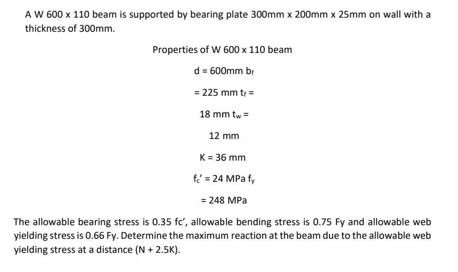 A W 600 x 110 beam is supported by bearing plate 300mm x 200mm x 25mm on wall with a
thickness of 300mm.
Properties of W 600 x 110 beam
d = 600mm br
= 225 mm tr =
18 mm tw =
12 mm
K = 36 mm
f = 24 MPa fy
= 248 MPa
The allowable bearing stress is 0.35 fc', allowable bending stress is 0.75 Fy and allowable web
yielding stress is 0.66 Fy. Determine the maximum reaction at the beam due to the allowable web
yielding stress at a distance (N + 2.5K).
