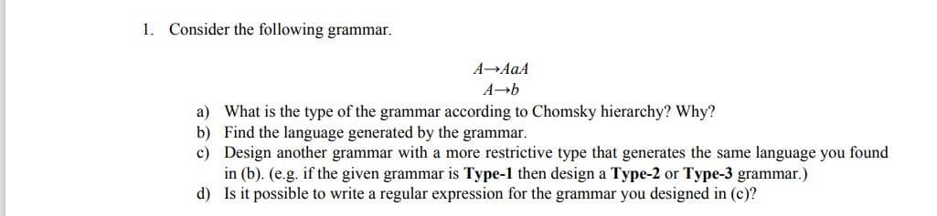 1. Consider the following grammar.
A AaA
a) What is the type of the grammar according to Chomsky hierarchy? Why?
b) Find the language generated by the grammar.
c) Design another grammar with a more restrictive type that generates the same language you found
in (b). (e.g. if the given grammar is Type-1 then design a Type-2 or Type-3 grammar.)
d) Is it possible to write a regular expression for the grammar you designed in (c)?

