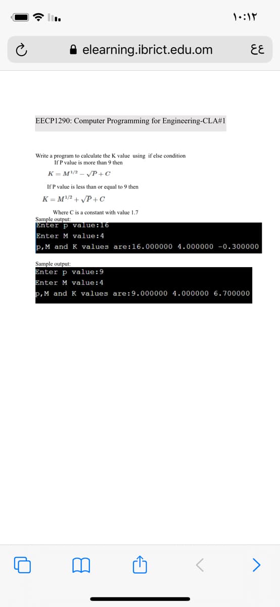 elearning.ibrict.edu.om
EE
EECP1290: Computer Programming for Engineering-CLA#1
Write a program to calculate the K value using if else condition
If P value is more than 9 then
K = M/2
VP+C
If P value is less than or equal to 9 then
K = M2 + P+C
Where C is a constant with value 1.7
Sample output:
Enter p value:16
Enter M value:4
p, M and K values are:16.000000 4.000000 -0.300000
Sample output:
Enter p value:9
Enter M value:4
P, M and K values are:9.000000 4.000000 6.700000
>
