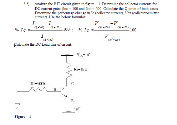 2.2) Analyze the BJT circuit given in figure – 1. Determine the collector currents for
DC current gains Boc = 100 and BDc = 200. Calculate the Q point of both cases.
Determine the percentage change in Ic (collector current), Vcz (collector-emitter
current). Use the below formulas:
I
-I
V
-V
(-200)
(-100)
CE( -200)
CE( -100)
% Ic
100 ; % Ic
-100
I
(-100)
Calculate the DC Load line of circuit.
V
CE( -100)
Va=10"
R2=1k2
RI=300k
E
10V
Figure – 1
