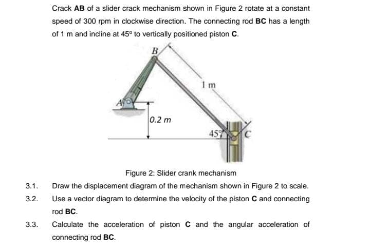 Crack AB of a slider crack mechanism shown in Figure 2 rotate at a constant
speed of 300 rpm in clockwise direction. The connecting rod BC has a length
of 1 m and incline at 45° to vertically positioned piston C.
B
1 m
0.2 m
459
Figure 2: Slider crank mechanism
3.1.
Draw the displacement diagram of the mechanism shown in Figure 2 to scale.
3.2.
Use a vector diagram to determine the velocity of the piston C and connecting
rod BC.
3.3.
Calculate the acceleration of piston C and the angular acceleration of
connecting rod BC.

