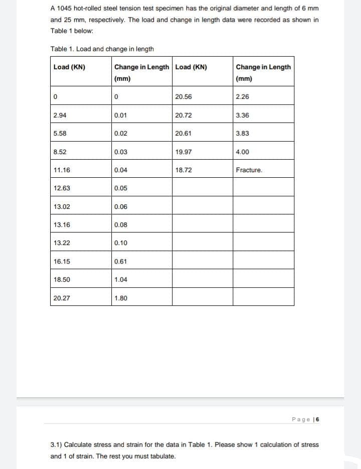 A 1045 hot-rolled steel tension test specimen has the original diameter and length of 6 mm
and 25 mm, respectively. The load and change in length data were recorded as shown in
Table 1 below:
Table 1. Load and change in length
Load (KN)
Change in Length Load (KN)
Change in Length
(mm)
(mm)
20.56
2.26
2.94
0.01
20.72
3.36
5.58
0.02
20.61
3.83
8.52
0.03
19.97
4.00
11.16
0.04
18.72
Fracture.
12.63
0.05
13.02
0.06
13.16
0.08
13.22
0.10
16.15
0.61
18.50
1.04
20.27
1.80
Page 16
3.1) Calculate stress and strain for the data in Table 1. Please show 1 calculation of stress
and 1 of strain. The rest you must tabulate.
