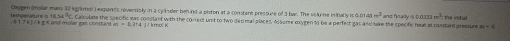 Oxygen (molar mass 32 kg/kmol)expands reversibly in a cylinder behind a piston at a constant pressure of 3 bar. The volume initially is 0.0148 m and finally is a.0333 m the initial
temperature is 18.54 °C Calculate the specific gas constant with the correct unit to two decimal places. Assume oxygen to be a perfect gas and take the specific heat at constant pressure as- 0
.917kJ/kgK and molar gas constant as - 8.314 J/ kmol K

