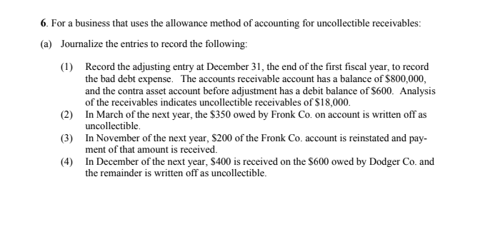 6. For a business that uses the allowance method of accounting for uncollectible receivables:
(a) Journalize the entries to record the following:
(1) Record the adjusting entry at December 31, the end of the first fiscal year, to record
the bad debt expense. The accounts receivable account has a balance of $800,000,
and the contra asset account before adjustment has a debit balance of $600. Analysis
of the receivables indicates uncollectible receivables of $18,000.
(2) In March of the next year, the $350 owed by Fronk Co. on account is written off as
uncollectible.
(3) In November of the next year, $200 of the Fronk Co. account is reinstated and pay-
ment of that amount is received.
(4) In December of the next year, $400 is received on the $600 owed by Dodger Co. and
the remainder is written off as uncollectible.
