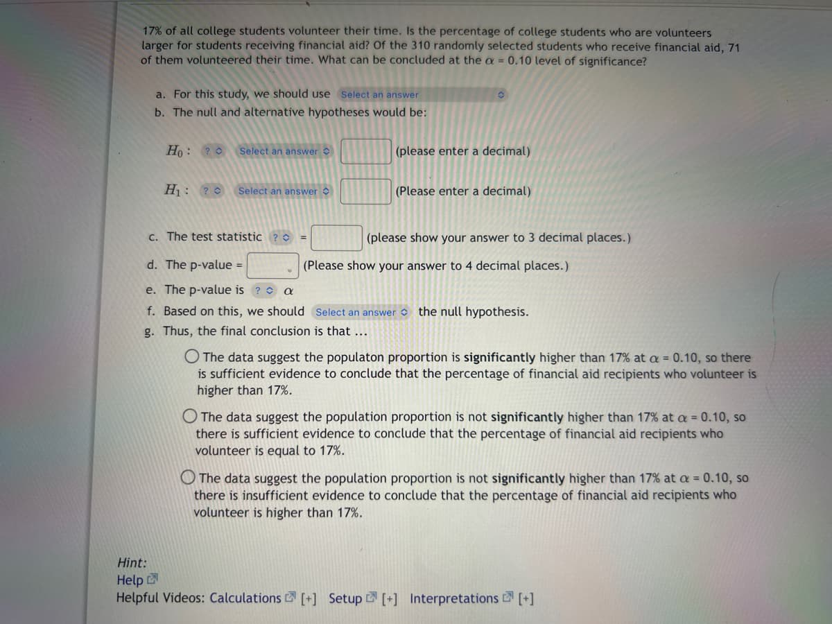 17% of all college students volunteer their time. Is the percentage of college students who are volunteers
larger for students receiving financial aid? Of the 310 randomly selected students who receive financial aid, 71
of them volunteered their time. What can be concluded at the a=0.10 level of significance?
a. For this study, we should use Select an answer
b. The null and alternative hypotheses would be:
Ho: ?
Select an answer
H₁: ? Select an answer
c. The test statistic
O
(please enter a decimal)
(Please enter a decimal)
(please show your answer to 3 decimal places.)
d. The p-value =
e. The p-value is? a
f. Based on this, we should Select an answer the null hypothesis.
g. Thus, the final conclusion is that ...
(Please show your answer to 4 decimal places.)
O The data suggest the populaton proportion is significantly higher than 17% at a = 0.10, so there
is sufficient evidence to conclude that the percentage of financial aid recipients who volunteer is
higher than 17%.
O The data suggest the population proportion is not significantly higher than 17% at a = 0.10, so
there is sufficient evidence to conclude that the percentage of financial aid recipients who
volunteer is equal to 17%.
The data suggest the population proportion is not significantly higher than 17% at a = 0.10, so
there is insufficient evidence to conclude that the percentage of financial aid recipients who
volunteer is higher than 17%.
Hint:
Help
Helpful Videos: Calculations [+] Setup [+] Interpretations [+]