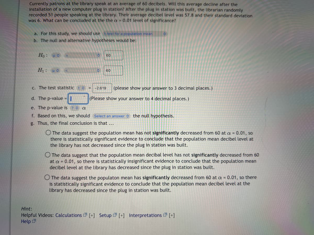 Currently patrons at the library speak at an average of 60 decibels. Will this average decline after the
installation of a new computer plug in station? After the plug in station was built, the librarian randomly
recorded 51 people speaking at the library. Their average decibel level was 57.8 and their standard deviation
was 6. What can be concluded at the the a= 0.01 level of significance?
a. For this study, we should use t-test for a population mean
b. The null and alternative hypotheses would be:
Ho: Ho
Η: με
c. The test statistic t
C
60
60
-2.619 (please show your answer to 3 decimal places.)
(Please show your answer to 4 decimal places.)
d. The p-value =
e. The p-value is?
a
f. Based on this, we should Select an answer the null hypothesis.
g. Thus, the final conclusion is that ...
O The data suggest the population mean has not significantly decreased from 60 at a = 0.01, so
there is statistically significant evidence to conclude that the population mean decibel level at
the library has not decreased since the plug in station was built.
O The data suggest that the population mean decibal level has not significantly decreased from 60
at a = 0.01, so there is statistically insignificant evidence to conclude that the population mean
decibel level at the library has decreased since the plug in station was built.
O The data suggest the populaton mean has significantly decreased from 60 at a = 0.01, so there
is statistically significant evidence to conclude that the population mean decibel level at the
library has decreased since the plug in station was built.
Hint:
Helpful Videos: Calculations [+] Setup [+] Interpretations [+]
Help