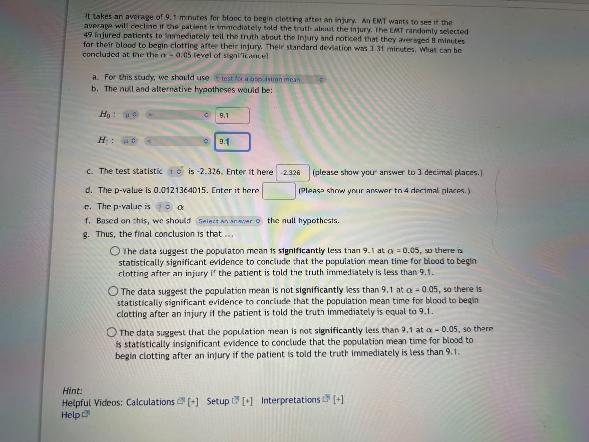 It takes an average of 9.1 minutes for blood to begin clotting after an injury. An EMT wants to see if the
average will decline if the patient is immediately told the truth about the injury. The EMT randomly selected
49 injured patients to immediately tell the truth about the injury and noticed that they averaged 8 minutes
for their blood to begin clotting after their injury. Their standard deviation was 3.31 minutes. What can be
concluded at the the a = 0.05 level of significance?
a. For this study, we should use t-test for a population mean
b. The null and alternative hypotheses would be:
Ho:
Hi: Hệ
9.1
9.1
c. The test statistic tis -2.326. Enter it here -2.326
d. The p-value is 0.0121364015. Enter it here
e. The p-value is ? a
f. Based on this, we should Select an answer the null hypothesis.
g. Thus, the final conclusion is that ...
(please show your answer to 3 decimal places.)
(Please show your answer to 4 decimal places.)
O The data suggest the populaton mean is significantly less than 9.1 at a = 0.05, so there is
statistically significant evidence to conclude that the population mean time for blood to begin
clotting after an injury if the patient is told the truth immediately is less than 9.1.
O The data suggest the population mean is not significantly less than 9.1 at a = 0.05, so there is
statistically significant evidence to conclude that the population mean time for blood to begin
clotting after an injury if the patient is told the truth immediately is equal to 9.1.
The data suggest that the population mean is not significantly less than 9.1 at a = 0.05, so there
is statistically insignificant evidence to conclude that the population mean time for blood to
begin clotting after an injury if the patient is told the truth immediately is less than 9.1.
Hint:
Helpful Videos: Calculations [+] Setup [+] Interpretations [+]
Help