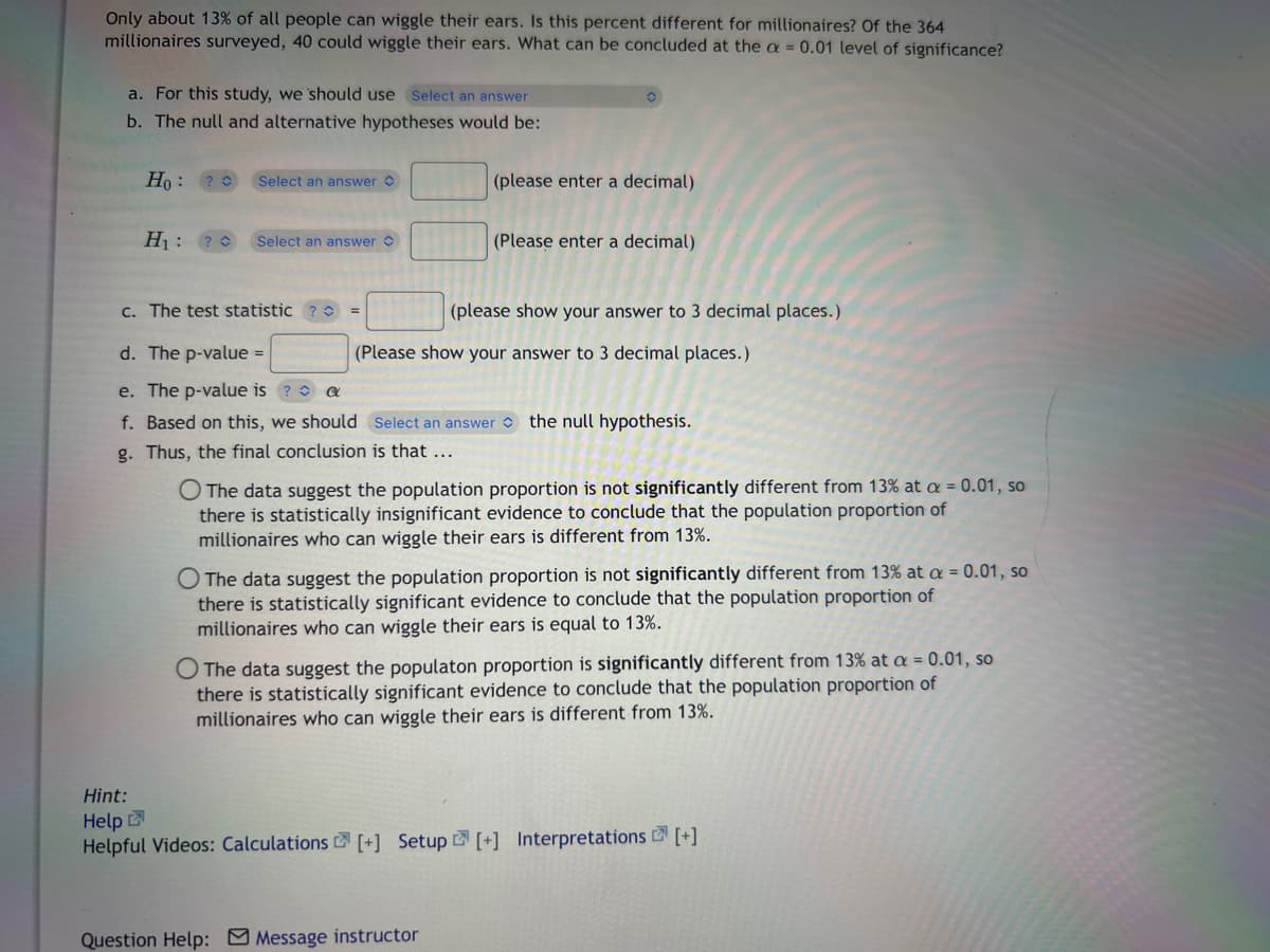 Only about 13% of all people can wiggle their ears. Is this percent different for millionaires? Of the 364
millionaires surveyed, 40 could wiggle their ears. What can be concluded at the a = 0.01 level of significance?
a. For this study, we should use Select an answer
b. The null and alternative hypotheses would be:
Ho:
H₁: ?
Select an answer
Select an answer
=
(please enter a decimal)
c. The test statistic?0
d. The p-value =
e. The p-value is
a
f. Based on this, we should Select an answer the null hypothesis.
g. Thus, the final conclusion is that ...
(Please enter a decimal)
(please show your answer to 3 decimal places.)
(Please show your answer to 3 decimal places.)
O The data suggest the population proportion is not significantly different from 13% at a = 0.01, so
there is statistically insignificant evidence to conclude that the population proportion of
millionaires who can wiggle their ears is different from 13%.
O The data suggest the population proportion is not significantly different from 13% at a = 0.01, so
there is statistically significant evidence to conclude that the population proportion of
millionaires who can wiggle their ears is equal to 13%.
Question Help: Message instructor
O The data suggest the populaton proportion is significantly different from 13% at a = 0.01, so
there is statistically significant evidence to conclude that the population proportion of
millionaires who can wiggle their ears is different from 13%.
Hint:
Help
Helpful Videos: Calculations [+] Setup [+] Interpretations [+]