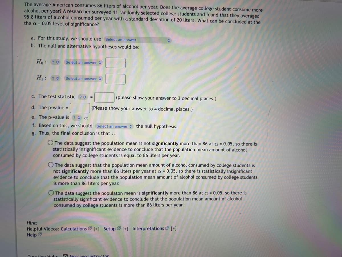 The average American consumes 86 liters of alcohol per year. Does the average college student consume more
alcohol per year? A researcher surveyed 11 randomly selected college students and found that they averaged
95.8 liters of alcohol consumed per year with a standard deviation of 20 liters. What can be concluded at the
the a= 0.05 level of significance?
a. For this study, we should use Select an answer
b. The null and alternative hypotheses would be:
Ho ? Select an answer
H₁: ?
Select an answer
c. The test statistic ? C
d. The p-value =
e. The p-value is ? a
f. Based on this, we should Select an answer the null hypothesis.
g. Thus, the final conclusion is that ...
(please show your answer to 3 decimal places.)
(Please show your answer to 4 decimal places.)
O The data suggest the population mean is not significantly more than 86 at a = 0.05, so there is
statistically insignificant evidence to conclude that the population mean amount of alcohol
consumed by college students is equal to 86 liters per year.
O The data suggest that the population mean amount of alcohol consumed by college students is
not significantly more than 86 liters per year at a = 0.05, so there is statistically insignificant
evidence to conclude that the population mean amount of alcohol consumed by college students
is more than 86 liters per year.
O The data suggest the populaton mean is significantly more than 86 at a = 0.05, so there is
statistically significant evidence to conclude that the population mean amount of alcohol
consumed by college students is more than 86 liters per year.
Hint:
Helpful Videos: Calculations [+] Setup [+] Interpretations [+]
Help
Question Help: Message instructor