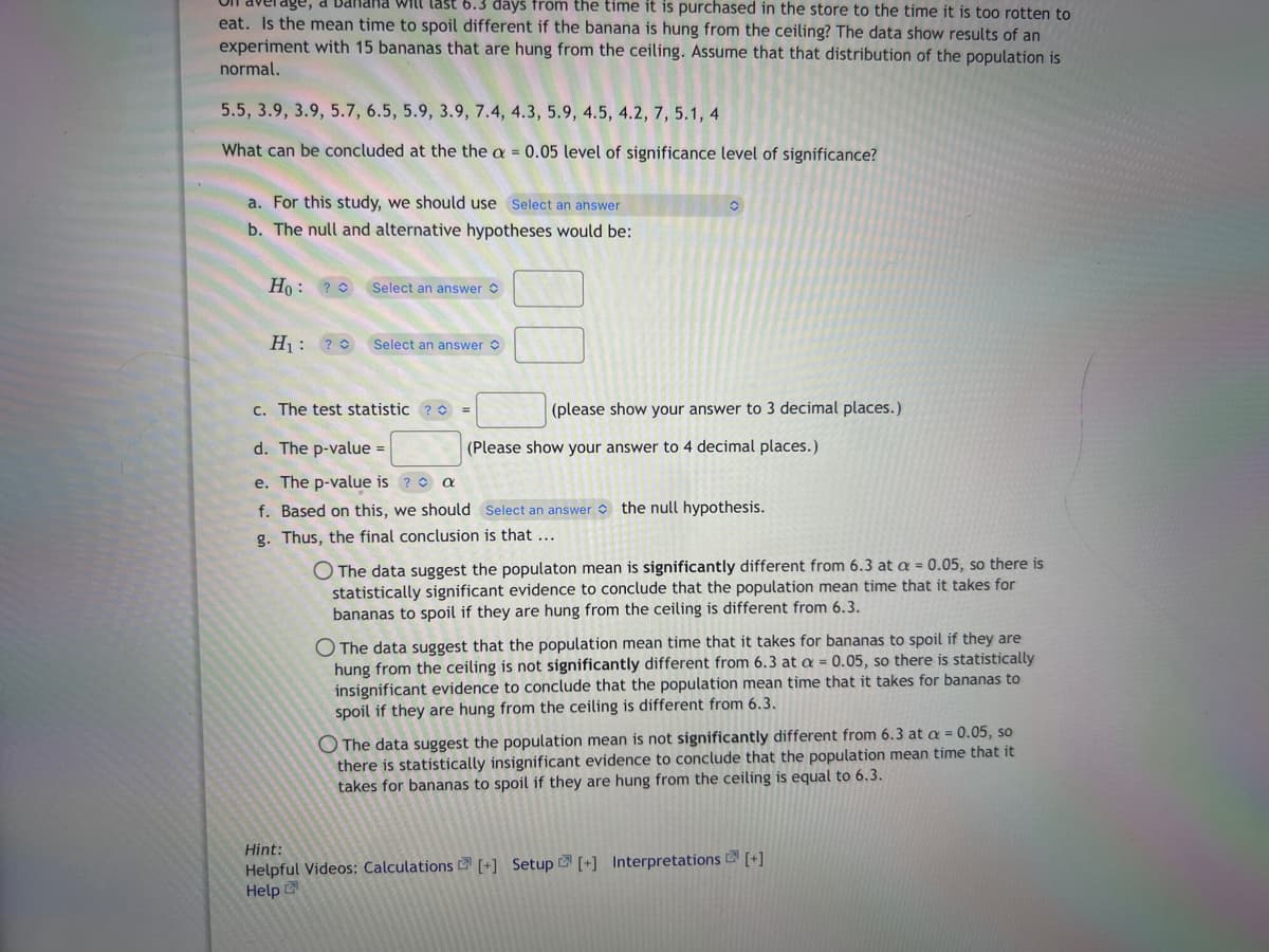 age, a Bahand will last 6.3 days from the time it is purchased in the store to the time it is too rotten to
eat. Is the mean time to spoil different if the banana is hung from the ceiling? The data show results of an
experiment with 15 bananas that are hung from the ceiling. Assume that that distribution of the population is
normal.
5.5, 3.9, 3.9, 5.7, 6.5, 5.9, 3.9, 7.4, 4.3, 5.9, 4.5, 4.2, 7, 5.1, 4
What can be concluded at the the a = 0.05 level of significance level of significance?
a. For this study, we should use Select an answer
b. The null and alternative hypotheses would be:
Ho: ?
Select an answer
H₁: ? Select an answer
c. The test statistic ?
O
(please show your answer to 3 decimal places.)
(Please show your answer to 4 decimal places.)
d. The p-value =
e. The p-value is ? a
f. Based on this, we should Select an answer the null hypothesis.
g. Thus, the final conclusion is that ...
The data suggest the populaton mean is significantly different from 6.3 at a = 0.05, so there is
statistically significant evidence to conclude that the population mean time that it takes for
bananas to spoil if they are hung from the ceiling is different from 6.3.
O The data suggest that the population mean time that it takes for bananas to spoil if they are
hung from the ceiling is not significantly different from 6.3 at a = 0.05, so there is statistically
insignificant evidence to conclude that the population mean time that it takes for bananas to
spoil if they are hung from the ceiling is different from 6.3.
The data suggest the population mean is not significantly different from 6.3 at a = 0.05, so
there is statistically insignificant evidence to conclude that the population mean time that it
takes for bananas to spoil if they are hung from the ceiling is equal to 6.3.
Hint:
Helpful Videos: Calculations [+] Setup [+] Interpretations [+]
Help