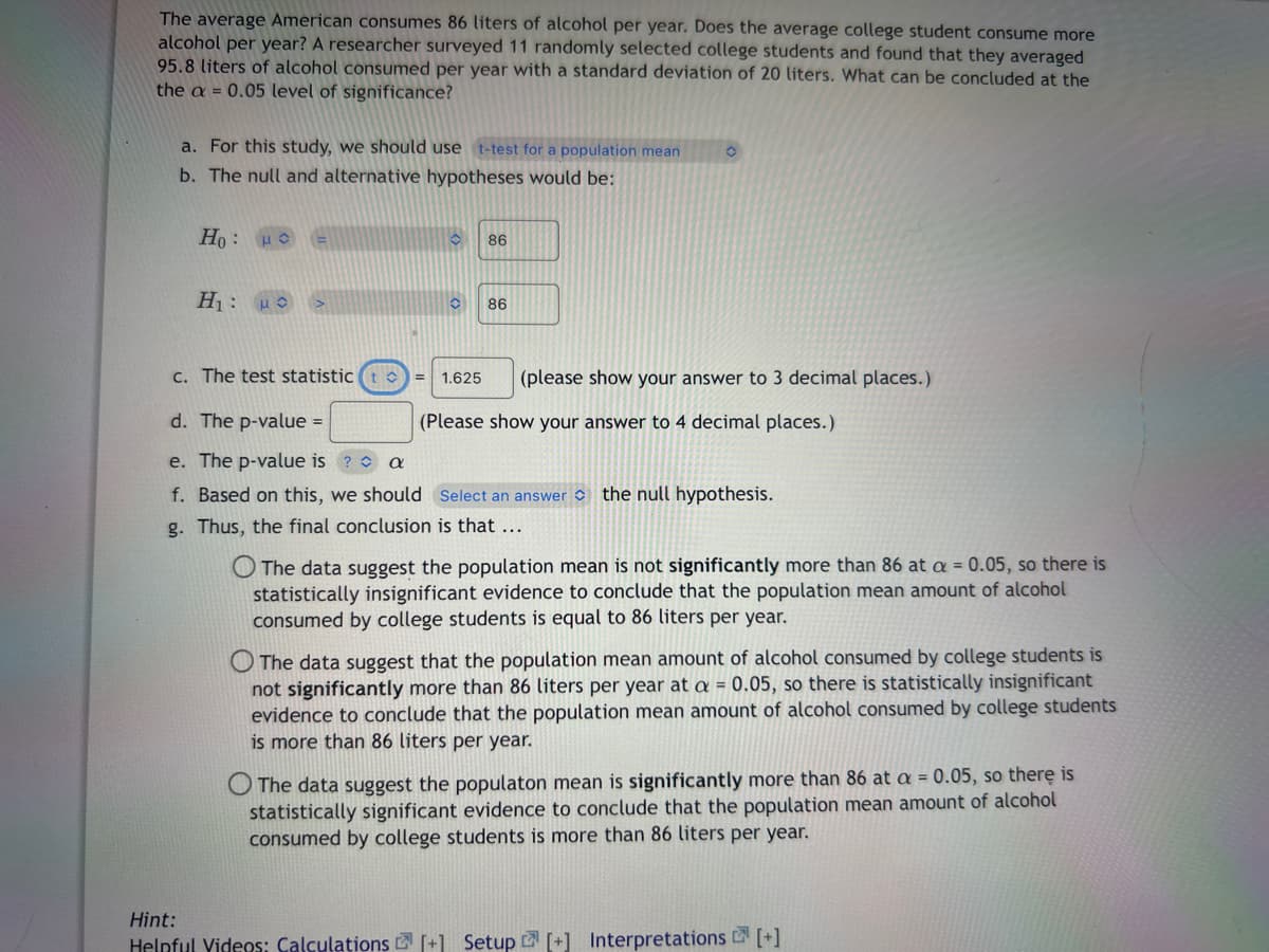 The average American consumes 86 liters of alcohol per year. Does the average college student consume more
alcohol per year? A researcher surveyed 11 randomly selected college students and found that they averaged
95.8 liters of alcohol consumed per year with a standard deviation of 20 liters. What can be concluded at the
the a = 0.05 level of significance?
a. For this study, we should use t-test for a population mean O
b. The null and alternative hypotheses would be:
Ho: μ =
H₁: μ >
O 86
O 86
c. The test statistic (t) =
d. The p-value =
e. The p-value is ? a
f. Based on this, we should Select an answer the null hypothesis.
g. Thus, the final conclusion is that ...
1.625 (please show your answer to 3 decimal places.)
(Please show your answer to 4 decimal places.)
O The data suggest the population mean is not significantly more than 86 at a = 0.05, so there is
statistically insignificant evidence to conclude that the population mean amount of alcohol
consumed by college students is equal to 86 liters per year.
The data suggest that the population mean amount of alcohol consumed by college students is
not significantly more than 86 liters per year at a = 0.05, so there is statistically insignificant
evidence to conclude that the population mean amount of alcohol consumed by college students
is more than 86 liters per year.
The data suggest the populaton mean is significantly more than 86 at a = 0.05, so there is
statistically significant evidence to conclude that the population mean amount of alcohol
consumed by college students is more than 86 liters per year.
Hint:
Helpful Videos: Calculations [+] Setup [+] Interpretations [+]