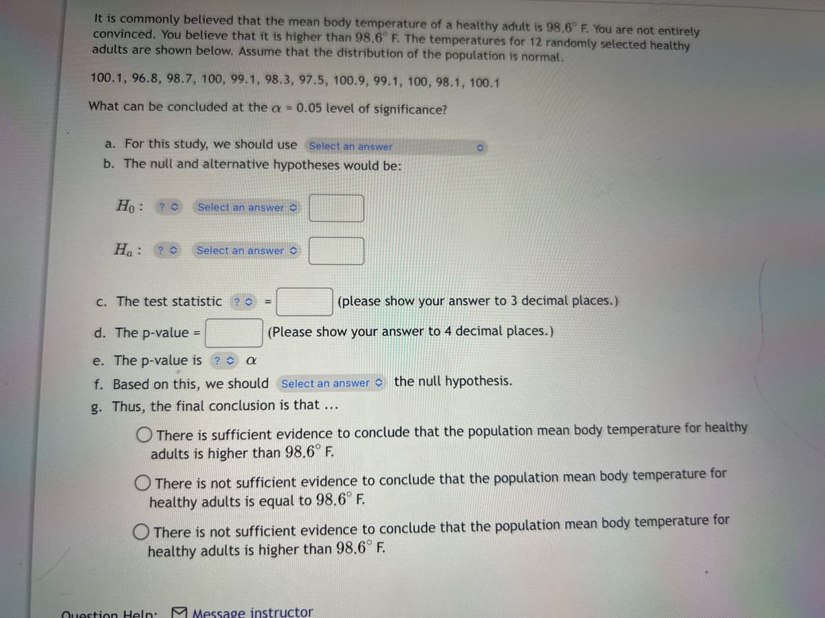 It is commonly believed that the mean body temperature of a healthy adult is 98.6° F. You are not entirely
convinced. You believe that it is higher than 98.6° F. The temperatures for 12 randomly selected healthy
adults are shown below. Assume that the distribution of the population is normal.
100.1, 96.8, 98.7, 100, 99.1, 98.3, 97.5, 100.9, 99.1, 100, 98.1, 100.1
What can be concluded at the a = 0.05 level of significance?
a. For this study, we should use Select an answer
b. The null and alternative hypotheses would be:
Ho: ?
Ha:
Select an answer
Select an answer
c. The test statistic
O
Question Help:
(please show your answer to 3 decimal places.)
(Please show your answer to 4 decimal places.)
d. The p-value =
e. The p-value is
a
f. Based on this, we should Select an answer the null hypothesis.
g. Thus, the final conclusion is that ...
There is sufficient evidence to conclude that the population mean body temperature for healthy
adults is higher than 98.6° F.
There is not sufficient evidence to conclude that the population mean body temperature for
healthy adults is equal to 98.6° F.
There is not sufficient evidence to conclude that the population mean body temperature for
healthy adults is higher than 98.6° F.
Message instructor