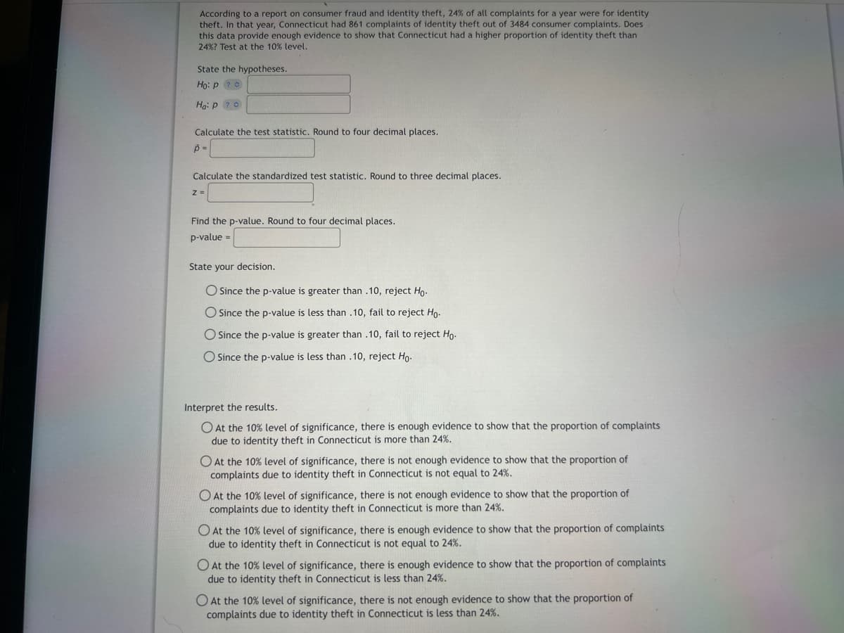 According to a report on consumer fraud and identity theft, 24% of all complaints for a year were for identity
theft. In that year, Connecticut had 861 complaints of identity theft out of 3484 consumer complaints. Does
this data provide enough evidence to show that Connecticut had a higher proportion of identity theft than
24% ? Test at the 10% level.
State the hypotheses.
Ho: P? O
Ha: P ?
Calculate the test statistic. Round to four decimal places.
p =
Calculate the standardized test statistic. Round to three decimal places.
z =
Find the p-value. Round to four decimal places.
p-value =
State your decision.
O Since the p-value is greater than .10, reject Ho.
O Since the p-value is less than .10, fail to reject Ho-
O Since the p-value is greater than .10, fail to reject Ho.
O Since the p-value is less than .10, reject Ho.
Interpret the results.
O At the 10% level of significance, there is enough evidence to show that the proportion of complaints
due to identity theft in Connecticut is more than 24%.
O At the 10% level of significance, there is not enough evidence to show that the proportion of
complaints due to identity theft in Connecticut is not equal to 24%.
O At the 10% level of significance, there is not enough evidence to show that the proportion of
complaints due to identity theft in Connecticut is more than 24%.
O At the 10% level of significance, there is enough evidence to show that the proportion of complaints
due to identity theft in Connecticut is not equal to 24%.
O At the 10% level of significance, there is enough evidence to show that the proportion of complaints
due to identity theft in Connecticut is less than 24%.
O At the 10% level of significance, there is not enough evidence to show that the proportion of
complaints due to identity theft in Connecticut is less than 24%.