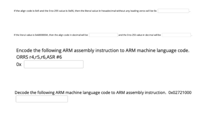 If the align code is Ox9 and the 0-to-255 value is OXE6, then the literal value in hexadecimal without any leading zeros will be Ox
f the iteral value is Cas000A, then the align code in decimal vill be
and the D-to-255 value in decimal will be
Encode the following ARM assembly instruction to ARM machine language code.
ORRS r4,r5,r6, ASR #6
Ox
Decode the following ARM machine language code to ARM assembly instruction. Ox02721000
