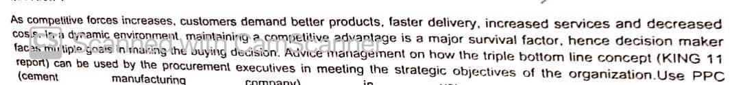 As compelitive forces increases, customers demand better products, faster delivery, increased services and decreased
cos.s. In, a dynamic environment, maintaining a competitive
faces miu tiplegoais in rnaking the buying decision. Advice management on how the triple bottom line concept (KING 11
report) can be used by the procurement executives in meeting the strategic objectives of the organization.Use PPC
(cement
manufacturing
company)
