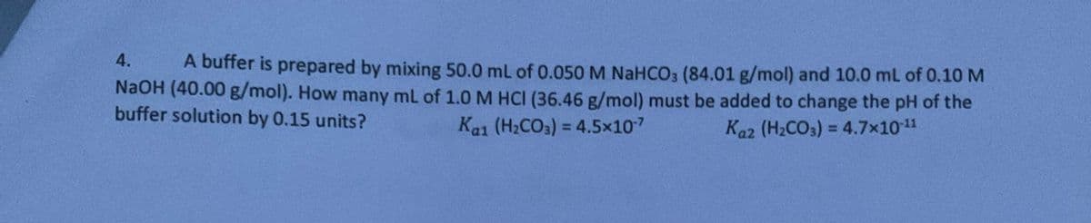 4.
A buffer is prepared by mixing 50.0 mL of 0.050 M NaHCO3 (84.01 g/mol) and 10.0 mL of 0.10 M
NaOH (40.00 g/mol). How many mL of 1.0 M HCI (36.46 g/mol) must be added to change the pH of the
buffer solution by 0.15 units?
Kai (H2CO3)=4.5×107
Kaz (H2CO3)=4.7×10-11