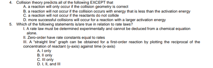4. Collision theory predicts all of the following EXCEPT that
A. a reaction will only occur if the collision geometry is correct
B. a reaction will not occur if the collision occurs with energy that is less than the activation energy
C. a reaction will not occur if the reactants do not collide
D. more successful collisions will occur for a reaction with a larger activation energy
5. Which of the following statements is/are true in relation to rate laws?
1. A rate law must be determined experimentally and cannot be deduced from a chemical equation
alone.
II. Zero-order have rate constants equal to rates
III. A "straight line" graph can be obtained for a first-order reaction by plotting the reciprocal of the
concentration of reactant (y-axis) against time (x-axis)
A. I only
B. Il only
C. II only
D. I, II, and II
