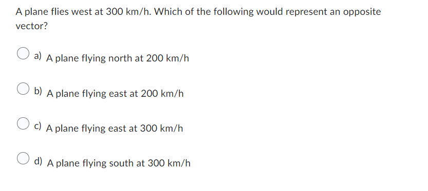 A plane flies west at 300 km/h. Which of the following would represent an opposite
vector?
a) A plane flying north at 200 km/h
b) A plane flying east at 200 km/h
c) A plane flying east at 300 km/h
d) A plane flying south at 300 km/h