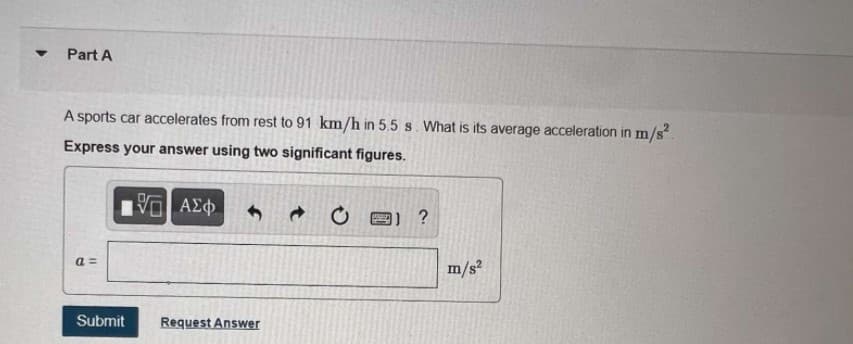 Part A
A sports car accelerates from rest to 91 km/h in 5.5 s. What is its average acceleration in m/s.
Express your answer using two significant figures.
ΑΣφ
a =
m/s?
Submit
Request Answer
