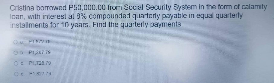 Cristina borrowed P50,000.00 from Social Security System in the form of calamity
loan, with interest at 8% compounded quarterly payable in equal quarterly
installments for 10 years. Find the quarterly payments.
O a P1,872.79
Ob. P1,287.79
O c. P1,728.79
Od. P1,827.79