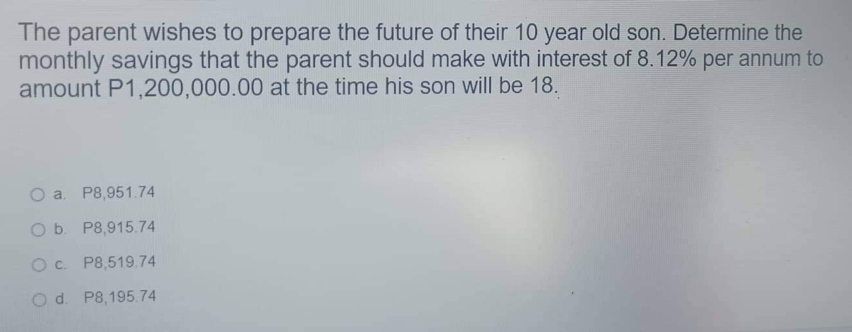 The parent wishes to prepare the future of their 10 year old son. Determine the
monthly savings that the parent should make with interest of 8.12% per annum to
amount P1,200,000.00 at the time his son will be 18.
Oa. P8,951.74
O b. P8,915.74
O c. P8,519.74
d. P8,195.74