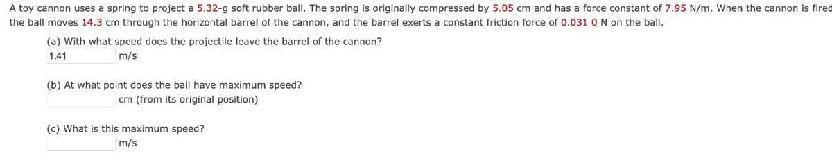 A toy cannon uses a spring to project a 5.32-g soft rubber ball. The spring is originally compressed by 5.05 cm and has a force constant of 7.95 N/m. When the cannon is fired
the ball moves 14.3 cm through the horizontal barrel of the cannon, and the barrel exerts a constant friction force of 0.031 0 N on the ball.
(a) With what speed does the projectile leave the barrel of the cannon?
1.41
m/s
(b) At what point does the ball have maximum speed?
cm (from its original position)
(c) What is this maximum speed?
m/s