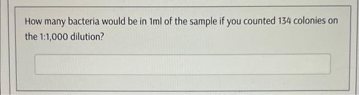 How many bacteria would be in 1ml of the sample if you counted 134 colonies on
the 1:1,000 dilution?
