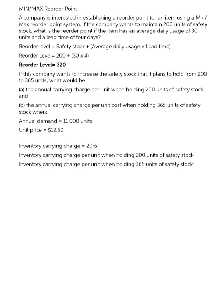 MIN/MAX Reorder Point
A company is interested in establishing a reorder point for an item using a Min/
Max reorder point system. If the company wants to maintain 200 units of safety
stock, what is the reorder point if the item has an average daily usage of 30
units and a lead time of four days?
Reorder level = Safety stock + (Average daily usage x Lead time)
Reorder Level= 200 + (30 x 4)
Reorder Level= 320
If this company wants to increase the safety stock that it plans to hold from 200
to 365 units, what would be
(a) the annual carrying charge per unit when holding 200 units of safety stock
and
(b) the annual carrying charge per unit cost when holding 365 units of safety
stock when:
Annual demand = 11,000 units
Unit price = $12.50
Inventory carrying charge = 20%
Inventory carrying charge per unit when holding 200 units of safety stock:
Inventory carrying charge per unit when holding 365 units of safety stock:
