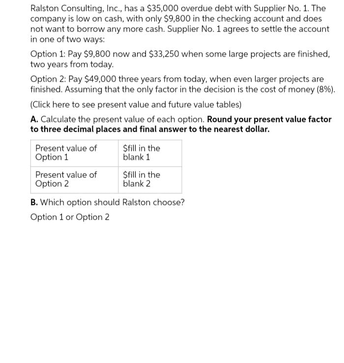 Ralston Consulting, Inc., has a $35,000 overdue debt with Supplier No. 1. The
company is low on cash, with only $9,800 in the checking account and does
not want to borrow any more cash. Supplier No. 1 agrees to settle the account
in one of two ways:
Option 1: Pay $9,800 now and $33,250 when some large projects are finished,
two years from today.
Option 2: Pay $49,000 three years from today, when even larger projects are
finished. Assuming that the only factor in the decision is the cost of money (8%).
(Click here to see present value and future value tables)
A. Calculate the present value of each option. Round your present value factor
to three decimal places and final answer to the nearest dollar.
Present value of
Option 1
$fill in the
blank 1
$fill in the
blank 2
Present value of
Option 2
B. Which option should Ralston choose?
Option 1 or Option 2
