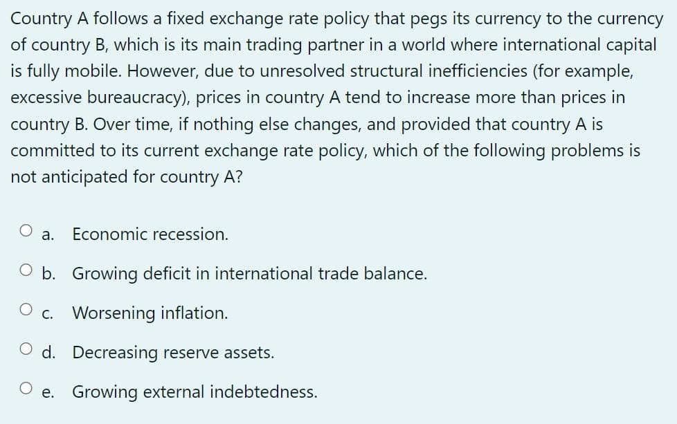 Country A follows a fixed exchange rate policy that pegs its currency to the currency
of country B, which is its main trading partner in a world where international capital
is fully mobile. However, due to unresolved structural inefficiencies (for example,
excessive bureaucracy), prices in country A tend to increase more than prices in
country B. Over time, if nothing else changes, and provided that country A is
committed to its current exchange rate policy, which of the following problems is
not anticipated for country A?
a.
Economic recession.
O b. Growing deficit in international trade balance.
c. Worsening inflation.
Od. Decreasing reserve assets.
Oe. Growing external indebtedness.