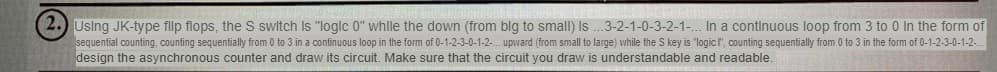 2. Using JK-type flip flops, the S switch is "logic 0" while the down (from blg to small) Is...3-2-1-0-3-2-1-... In a continuous loop from 3 to 0 In the form of
sequential counting, counting sequentially from 0 to 3 in a continuous loop in the form of 0-1-2-3-0-1-2-.. upward (from small to large) while the S key is "logic l", counting sequentially from 0 to 3 in the form of 0-1-2-3-0-1-2-...
design the asynchronous counter and draw its circuit. Make sure that the circuit you draw is understandable and readable.
