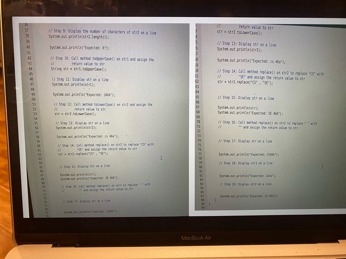 36
return value to str
str = str2.toLowerCase();
37
// Step 9: Display the number of characters of str2 on a line
System.out.println(str2.length());
%3D
38
39
5
6
// Step 13: Display str on a line
System.out.println(str2);
40
System.out.println("Expected: 6");
41
42
// Step 10: Call method toUpperCase() on strl and assign the
18
System.out.println("Expected: cs 46a");
43
//
return value to str
59
44
String str = strl.toUpperCase();
// Step 14: Call method replace() on str2 to replace "CS" with
"SE" and assign the return value to str
50
45
61
62
//
46
// Step 11: Display str on a line
System.out.println(str1);
str = str2.replace("CS" , "SE");
47
63
48
64
49
System.out.println("Expected: JAVA");
65
// Step 15: Display str on a line
50
66
51
// Step 12: Call method tolowerCase() on str2 and assign the
67
System.out.println(str);
System.out.println("Expected: SE 46A");
52
//
str = str2.toLowerCase();
return value to str
68
53
69
54
// Step 16: Call method replace() on str2 to replace " " with
//
70
// Step 13: Display str on a line
System.out.println(str2);
55
56
71
"" and assign the return value to str
57
72
58
System.out.println("Expected: cs 46a");
73
59
74
// Step 17: Display str on a line
// Step 14: Call method replace() on str2 to replace "CS" with
//
str = str2.replace("CS", "SE");
75
60
61
"SE" and assign the return value to str
76
62
77
System.out.println("Expected: CS46A");
63
78
64
79
// Step 18: Display strl on a line
65
// Step 15: Display str on a line
80
66
81
System.out.println(str);
System.out.println("Expected: SE 46A");
67
82
System.out.println("Expected: Java");
68
83
69
84
// Step 19: Display str2 on a line
// Step 16: Call method replace() on str2 to replace" with
//
70
85
71
*" and assign the return value to str
86
72
87
System.out.println("Expected: CS 46A");
73
88
74
// Step 17: Display str on a line
89 )
75
90
76
77
System.out.printin("Expected: C546A");-
78
MacBook Air
