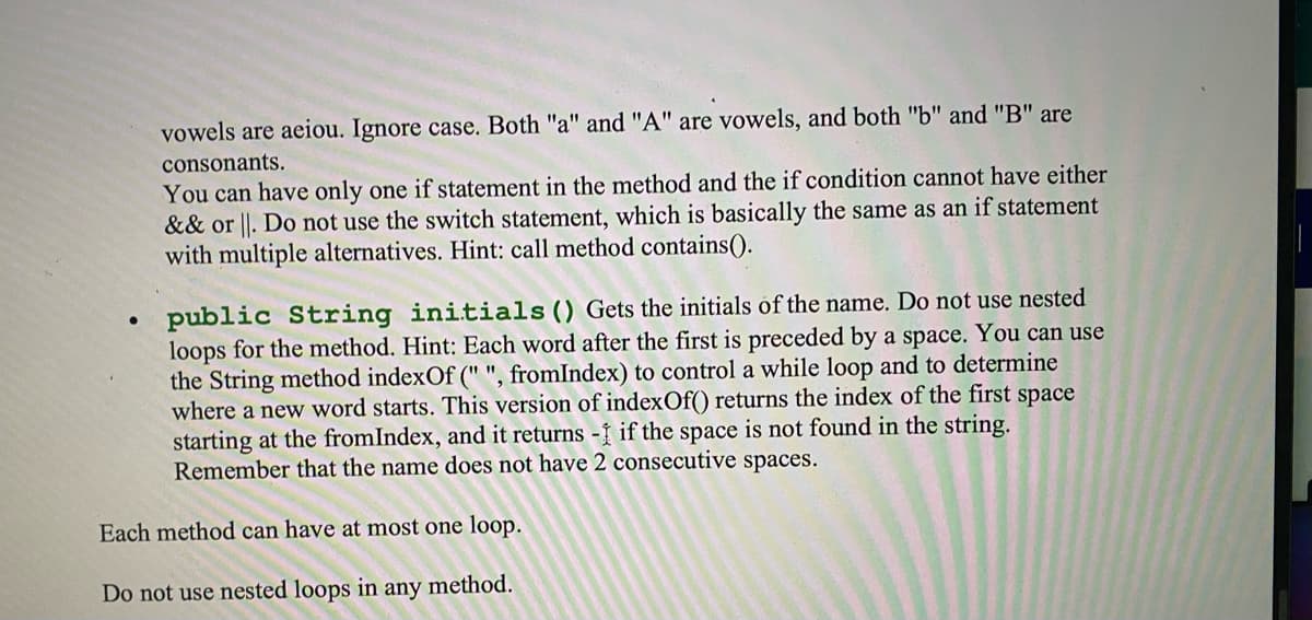 vowels are aeiou. Ignore case. Both "a" and "A" are vowels, and both "b" and "B" are
consonants.
You can have only one if statement in the method and the if condition cannot have either
&& or ||. Do not use the switch statement, which is basically the same as an if statement
with multiple alternatives. Hint: call method contains().
public String initials() Gets the initials of the name. Do not use nested
loops for the method. Hint: Each word after the first is preceded by a space. You can use
the String method indexOf (" ", fromIndex) to control a while loop and to determine
where a new word starts. This version of indexOf() returns the index of the first space
starting at the fromIndex, and it returns - if the space is not found in the string.
Remember that the name does not have 2 consecutive spaces.
Each method can have at most one loop.
Do not use nested loops in
any
method.
