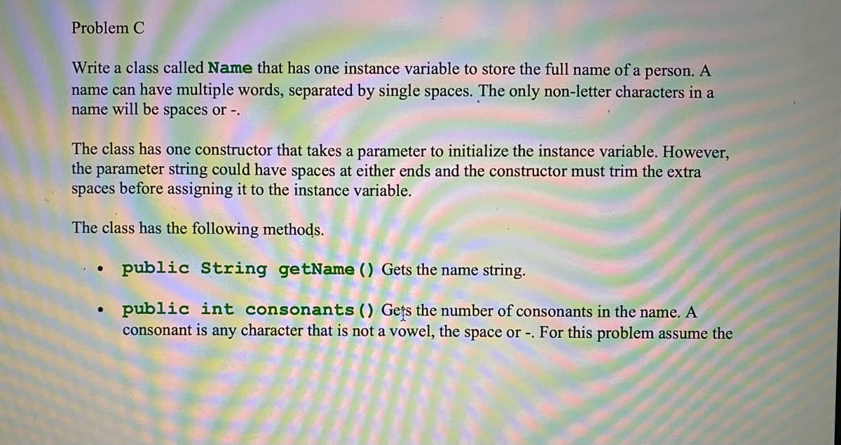 Problem C
Write a class called Name that has one instance variable to store the full name of a person. A
name can have multiple words, separated by single spaces. The only non-letter characters in a
name will be spaces or -.
The class has one constructor that takes a parameter to initialize the instance variable. However,
the parameter string could have spaces at either ends and the constructor must trim the extra
spaces before assigning it to the instance variable.
The class has the following methods.
public String getName () Gets the name string.
public int consonants() Gețs the number of consonants in the name. A
consonant is any character that is not a vowel, the space or -. For this problem assume the
