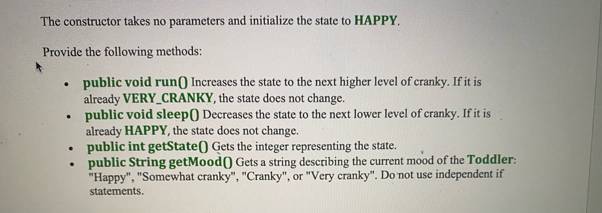 The constructor takes no parameters and initialize the state to HAPPY.
Provide the following methods:
●
public void run() Increases the state to the next higher level of cranky. If it is
already VERY_CRANKY, the state does not change.
●
public void sleep() Decreases the state to the next lower level of cranky. If it is
already HAPPY, the state does not change.
public int getState() Gets the integer representing the state.
public String getMood() Gets a string describing the current mood of the Toddler:
"Happy", "Somewhat cranky", "Cranky", or "Very cranky". Do not use independent if
statements.