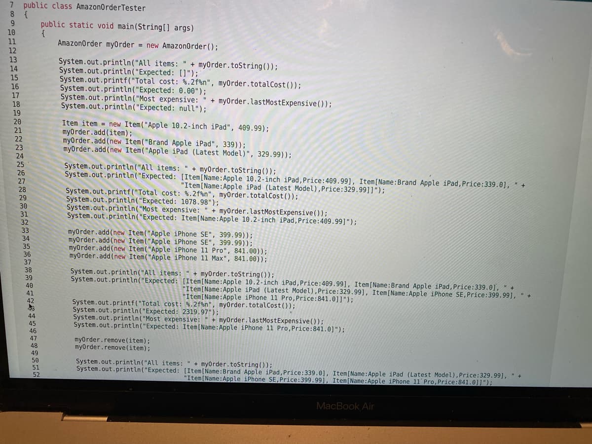 7 public class AmazonOrderTester
8 {
public static void main(String[] args)
{
AmazonOrder myOrder = new AmazonOrder();
10
11
12
13
14
15
16
17
18
19
System.out.println("All items: " + myOrder.toString());
System.out.println("Expected: []");
System.out.printf("Total cost: %.2f%n", my0rder.totalCost(0);
System.out.println("Expected: 0.00");
System.out.println("Most expensive: " + my0rder.lastMostExpensive());
System.out.println("Expected: null");
20
Item item = new Item("Apple 10.2-inch iPad", 409.99);
myOrder.add(item);
myOrder.add(new Item("Brand Apple iPad", 339));
myOrder.add(new Item("Apple iPad (Latest Model)", 329.99));
21
22
23
24
25
System.out.println("All items: " + myOrder.toString());
System.out.println("Expected: [Item[Name:Apple 10.2-inch iPad,Price:409.99], Item [Name:Brand Apple iPad, Price:339.0], " +
26
27
"Item[Name:Apple iPad (Latest Model),Price:329.99]]");
System.out.printf("Total cost: %.2f%n", myOrder.totalCost());
System.out.println("Expected: 1078.98");
System.out.println("Most expensive: " + myOrder.lastMostExpensive());
System.out.println("Expected: Item[Name:Apple 10.2-inch iPad,Price:409.99]");
28
29
30
31
32
33
myOrder.add(new Item("Apple iPhone SE", 399.99));
myorder.add(new Item("Apple iPhone SE", 399.99));
myOrder.add(new Item("Apple iPhone 11 Pro", 841.00));
myOrder.add(new Item("Apple iPhone 11 Max", 841.00));
34
35
36
37
38
System.out.println("All items: " + myOrder.toString());
System.out.println("Expected: [Item[Name:Apple 10.2-inch iPad, Price:409.99], Item[Name:Brand Apple iPad, Price:339.0], " +
39
40
41
42
"Item[Name:Apple iPad (Latest Model), Price:329.99], Item[Name:Apple iPhone SE,Price:399.99], " +
"Item[Name:Apple iPhone 11 Pro, Price:841.0]]");
System.out.printf("Total cost: %.2f%n", myorder.totalCost ());
System.out.println("Expected: 2319.97");
System.out.println("Most expensive:
System.out.println("Expected: Item[Name:Apple iPhone 11 Pro, Price:841.0]");
44
45
+ myOrder.lastMostExpensive(0);
46
47
myorder.remove(item);
myorder.remove(item);
48
49
50
System.out.println("All items: " + myorder.toString());
System.out.println("Expected: [Item(Name:Brand Apple iPad, Price:339.0], Item[Name:Apple iPad (Latest Model), Price:329.99], " +
51
52
"Item[Name:Apple iPhone SE,Price:399.99], Item[Name:Apple iPhone 11 Pro, Price:841.0]]");
MacBook Air
