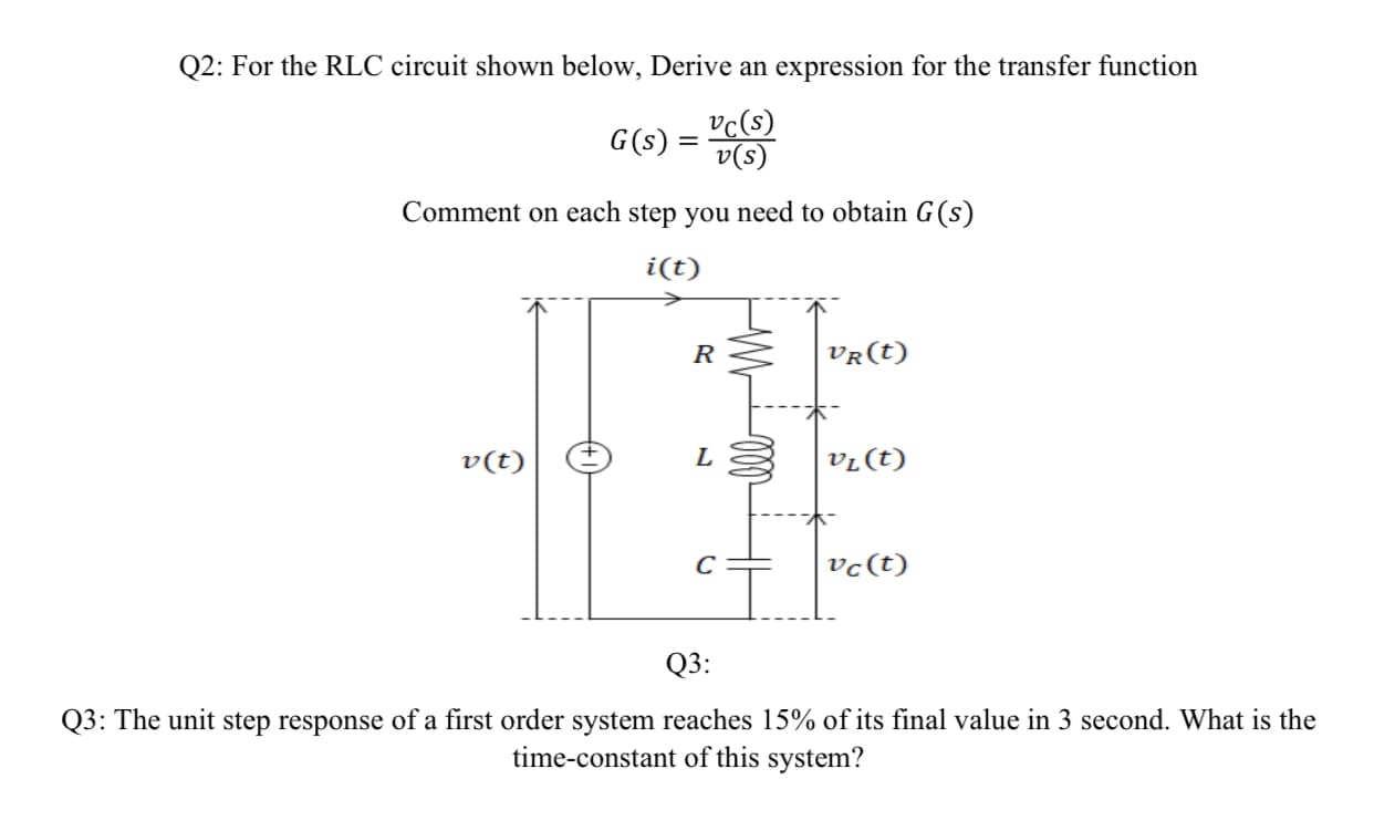 Q2: For the RLC circuit shown below, Derive an expression for the transfer function
vc(s)
v(s)
G(s) =
Comment on each step you need to obtain G(s)
i(t)
R
VR(t)
v(t)
vr(t)
vc(t)
Q3:
Q3: The unit step response of a first order system reaches 15% of its final value in 3 second. What is the
time-constant of this system?
