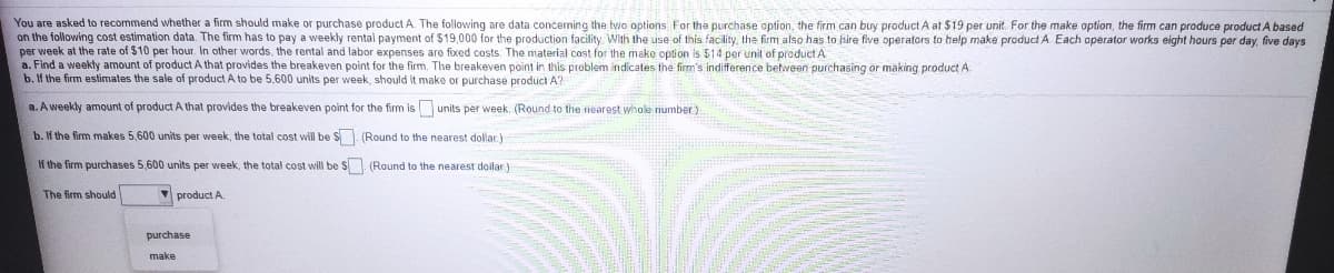 You are asked to recommend whether a firm should make or purchase product A. The following are data conceming the two options For the purchase option, the firm can buy product A at $19 per unit. For the make option, the firm can produce product A based
on the following cost estimation data. The firm has to pay a weekly rental payment of $19,000 for the production facility With the use of this facility, the firm also has to hire five operators to help make product A Each operator works eight hours per day, five days
per week at the rate of $10 per hour. In other words, the rental and labor expenses are fixed costs. The material cost for the make option is $14 per unit of product A
a. Find a weekly amount of product A that provides the breakeven point for the firm. The breakeven point in this problem indicates the firm's indifference between purchasing or making product A.
b. If the firm estimates the sale of product A to be 5,600 units per week, should it make or purchase product A?
a. A weekly amount of product A that provides the breakeven point for the firm is units per week. (Round to the nearest whole number)
b. If the firm makes 5,600 units per week, the total cost will be S. (Round to the nearest dollar.)
If the firm purchases 5,600 units per week, the total cost will be S (Round to the nearest doilar)
The firm should
V product A.
purchase
make
