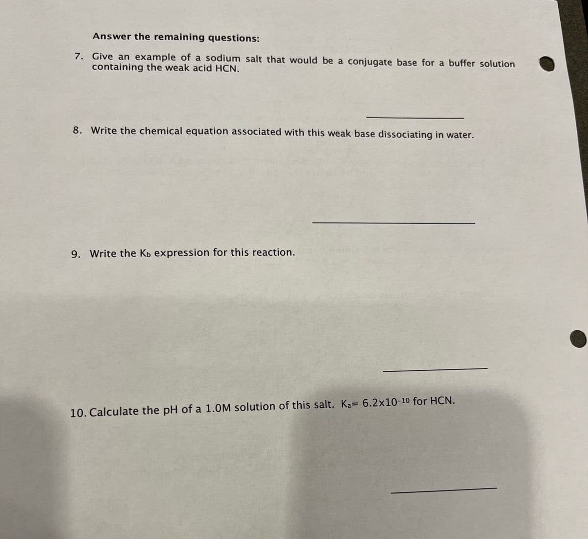 Answer the remaining questions:
7. Give an example of a sodium salt that would be a conjugate base for a buffer solution
containing the weak acid HCN.
8. Write the chemical equation associated with this weak base dissociating in water.
9. Write the Kb expression for this reaction.
10. Calculate the pH of a 1.0M solution of this salt. Ka= 6.2x10-10 for HCN.