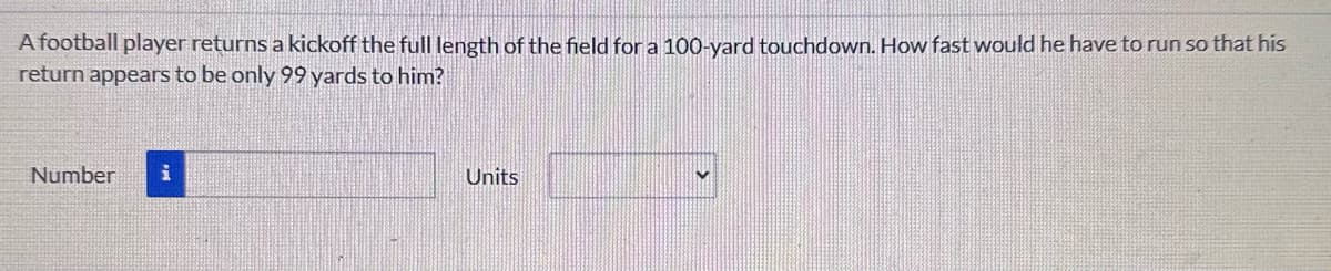 A football player returns a kickoff the full length of the field for a 100-yard touchdown. How fast would he have to run so that his
return appears to be only 99 yards to him?
Number i
Units