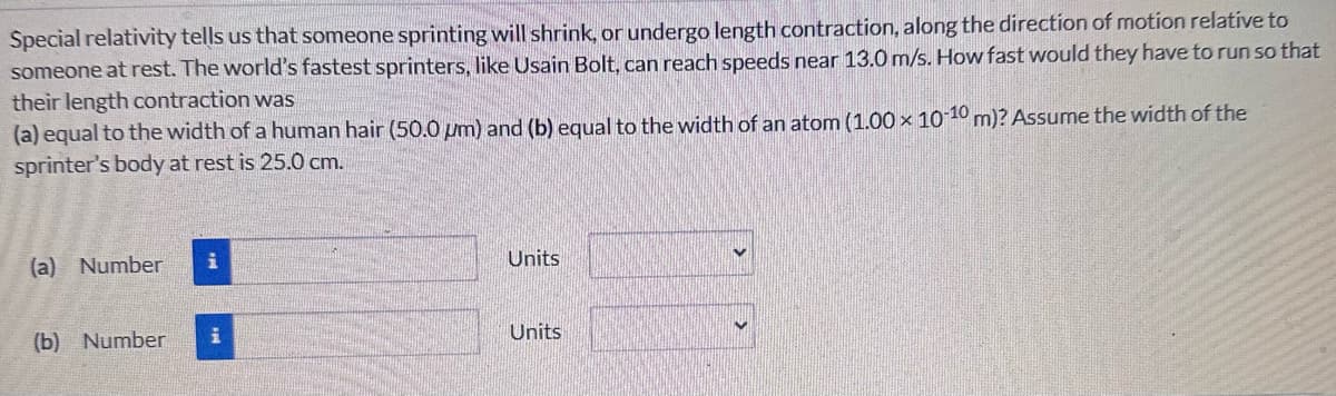 Special relativity tells us that someone sprinting will shrink, or undergo length contraction, along the direction of motion relative to
someone at rest. The world's fastest sprinters, like Usain Bolt, can reach speeds near 13.0 m/s. How fast would they have to run so that
their length contraction was
(a) equal to the width of a human hair (50.0 μm) and (b) equal to the width of an atom (1.00 x 10-10 m)? Assume the width of the
sprinter's body at rest is 25.0 cm.
(a) Number
Units
(b) Number
i
Units