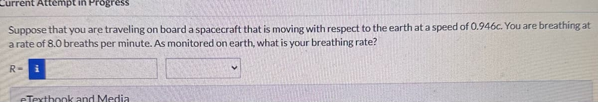 Current Attempt in Progress
Suppose that you are traveling on board a spacecraft that is moving with respect to the earth at a speed of 0.946c. You are breathing at
a rate of 8.0 breaths per minute. As monitored on earth, what is your breathing rate?
R=
eTextbook and Media